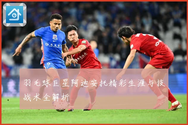 羽毛球巨星阿迪安托精彩生涯与技战术全解析