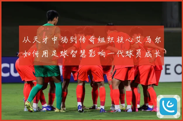 从天才中场到传奇组织核心艾马尔如何用足球智慧影响一代球员成长之路