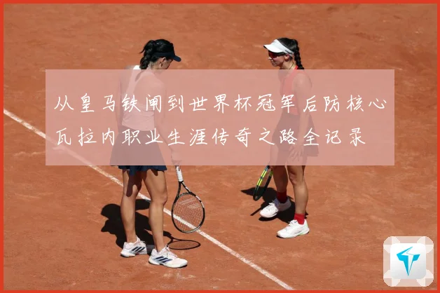 从皇马铁闸到世界杯冠军后防核心瓦拉内职业生涯传奇之路全记录