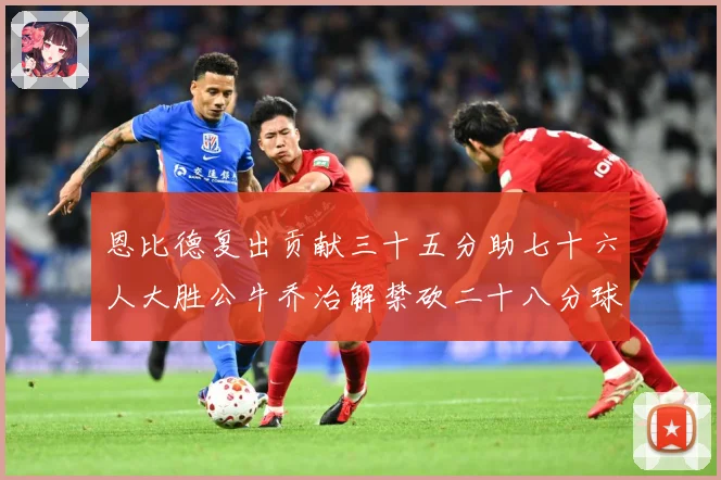 恩比德复出贡献三十五分助七十六人大胜公牛乔治解禁砍二十八分球专题观察