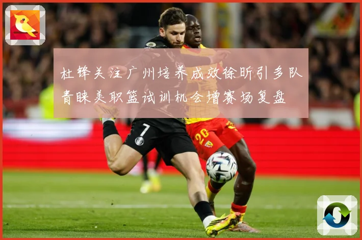 杜锋关注广州培养成效徐昕引多队青睐美职篮试训机会增赛场复盘