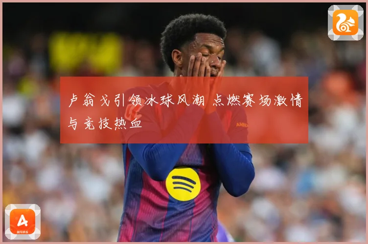 卢翁戈引领冰球风潮 点燃赛场激情与竞技热血